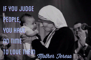 ... you judge people, you have no time to love them.” – Mother Teresa