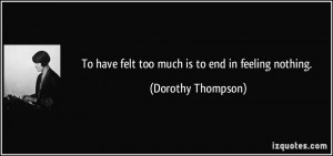 To have felt too much is to end in feeling nothing. - Dorothy Thompson