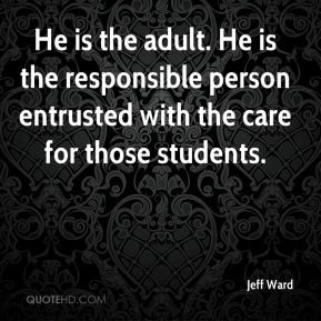 He is the adult. He is the responsible person entrusted with the care ...