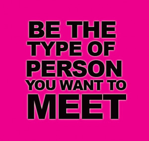 Be the type of person you want to meet.”
