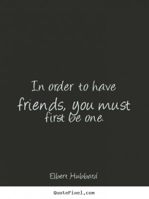 ... have friends, you must first be.. Elbert Hubbard great friendship