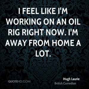 feel like I'm working on an oil rig right now. I'm away from home a ...