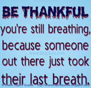 Be thankful you're still breathing, because someone out there just ...