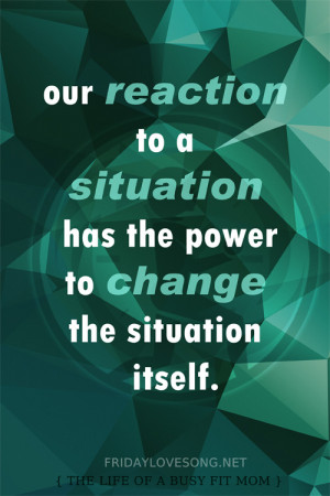 Our reaction to a situation has the power to change the situation ...