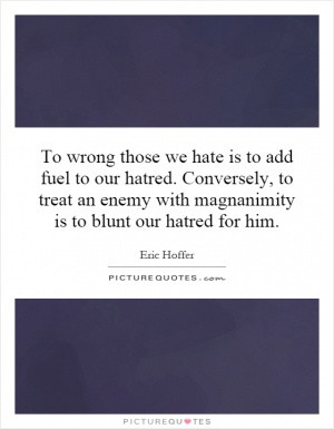 To wrong those we hate is to add fuel to our hatred. Conversely, to ...