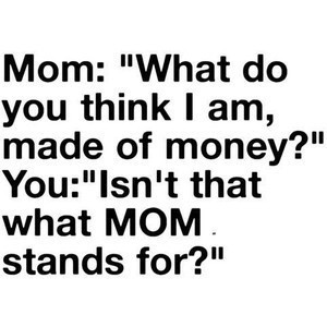 Mom - What do you think I am Made of Money , Kid - Isn't that what MOM ...