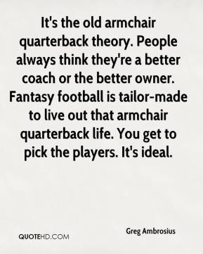 It's the old armchair quarterback theory. People always think they're ...