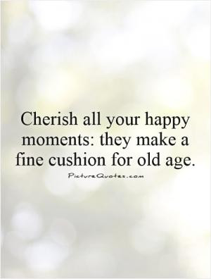 Cherish all your happy moments: they make a fine cushion for old age.