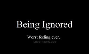 Being ignored. Worst feeling ever