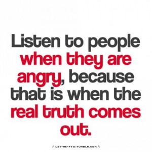 ... when they are angry,because that Is when the real truth comes out