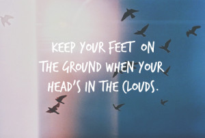 Keep your feet on the ground when your head's in the clouds.