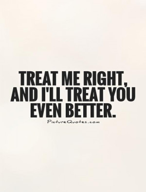 Treat me right, and I'll treat you even better Picture Quote #1