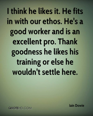 think he likes it. He fits in with our ethos. He's a good worker and ...