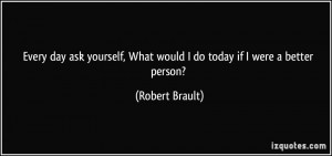 Every day ask yourself, What would I do today if I were a better ...
