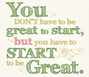 You dont have to be great to start, but you have to start to be great.