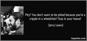 Pity? You don't want to be pitied because you're a cripple in a ...