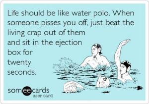 Life should be like water polo. When someone pisses you off, just beat ...