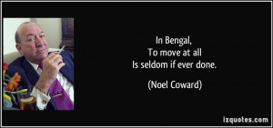 In Bengal, To move at all Is seldom if ever done. - Noel Coward