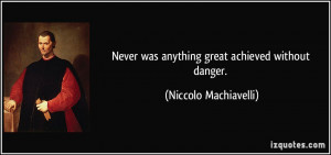 ... was anything great achieved without danger. - Niccolo Machiavelli