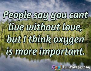 People say you cant live without love, but I think oxygen is more ...