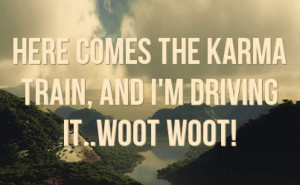here comes the karma train, and I'm driving it..WOOT WOOT!