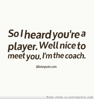 So I heard you're a player. Well nice to meet you. I'm the coach.