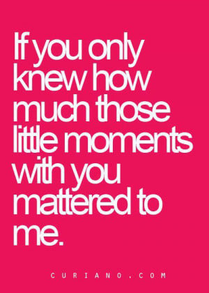 ... If you only knew how much those little moments with you mattered to me