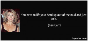 You have to lift your head up out of the mud and just do it. - Teri ...
