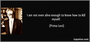 am not even alive enough to know how to kill myself. - Primo Levi