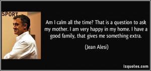 Am I calm all the time? That is a question to ask my mother. I am very ...