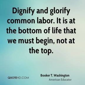 ... of life that we must begin, not at the top. - Booker T. Washington