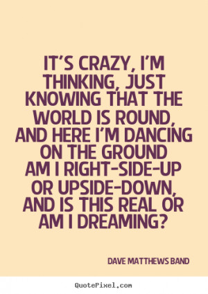 It's crazy, I'm thinking, just knowing that the world is round,