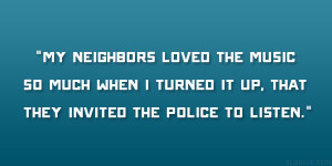 My neighbors loved the music so much when I turned it up, that they ...