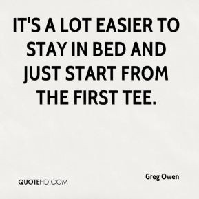 Greg Owen - It's a lot easier to stay in bed and just start from the ...