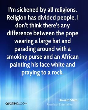 sickened by all religions. Religion has divided people. I don't ...