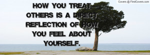 ... treat others is a direct reflection of how you feel about yourself