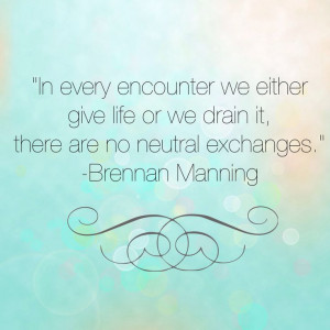 In every encounter we either give life or we drain it, there are no ...