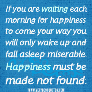 ... wake up and fall asleep miserable. Happiness must be made not found
