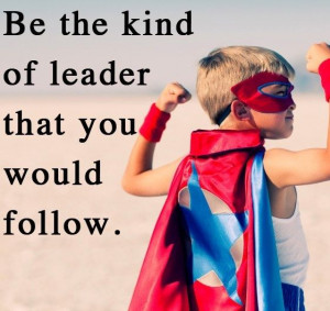 Be the kind of leader that you would follow.