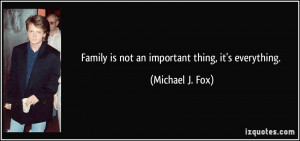 Family is not an important thing, it's everything. - Michael J. Fox
