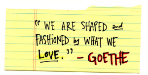 We are shaped and fashioned by what we love. - Goethe