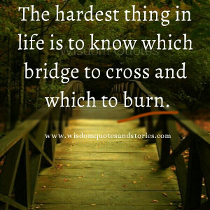 ... thing in life is to know which bridge to cross and which to burn