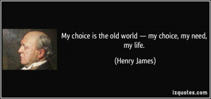 My choice is the old world — my choice, my need, my life. - Henry ...