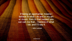 If being an egomaniac means I believe in what I do and in my art or ...