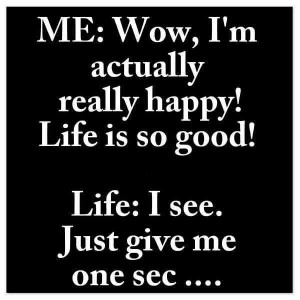Life is good!! Life..give me a second..