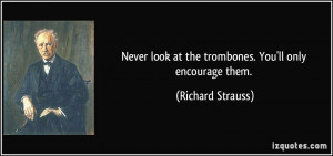 ... look at the trombones. You'll only encourage them. - Richard Strauss