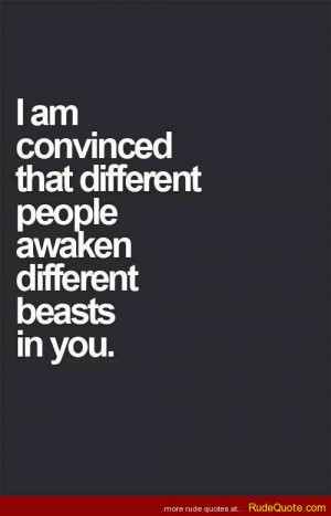 am convinced that different people awaken different beasts in you.