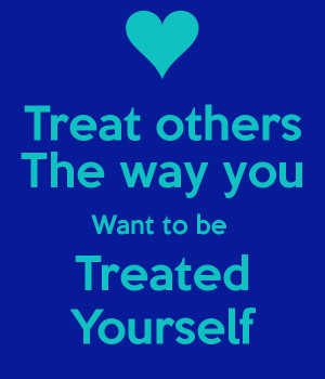 Treat others The way you Want to be Treated Yourself