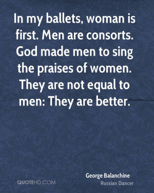 In my ballets, woman is first. Men are consorts. God made men to sing ...