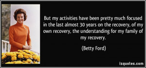 ... recovery, the understanding for my family of my recovery. - Betty Ford